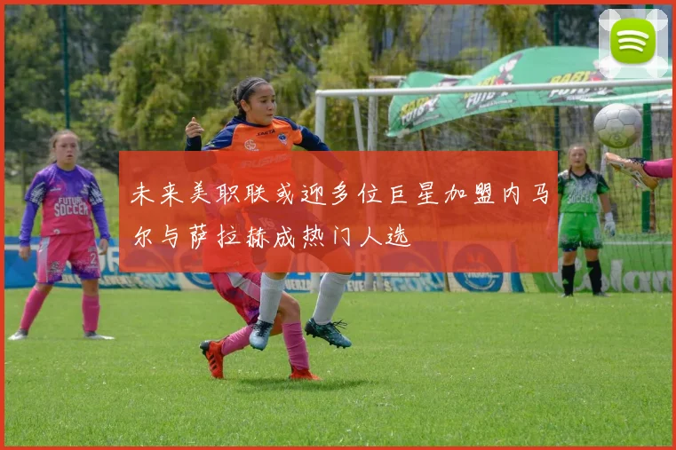 未来美职联或迎多位巨星加盟内马尔与萨拉赫成热门人选