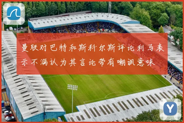 曼联对巴特和斯科尔斯评论利马表示不满认为其言论带有嘲讽意味