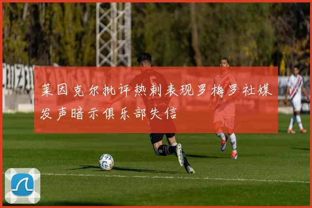 莱因克尔批评热刺表现罗梅罗社媒发声暗示俱乐部失信
