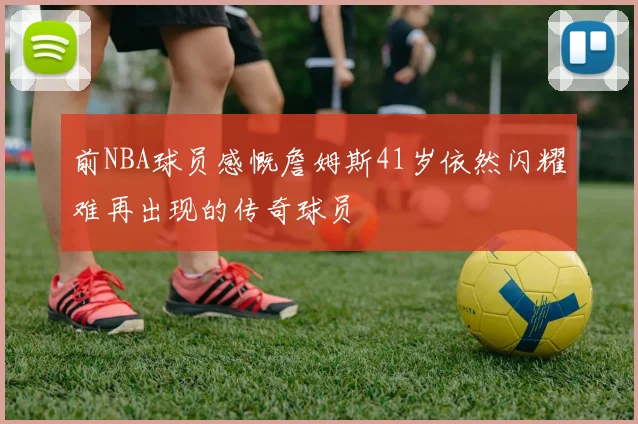 前NBA球员感慨詹姆斯41岁依然闪耀难再出现的传奇球员