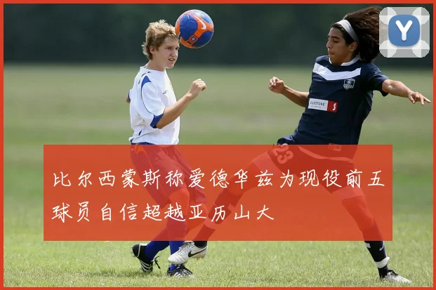 比尔西蒙斯称爱德华兹为现役前五球员自信超越亚历山大