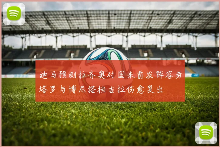 迪马预测拉齐奥对国米首发阵容劳塔罗与博尼搭档吉拉伤愈复出