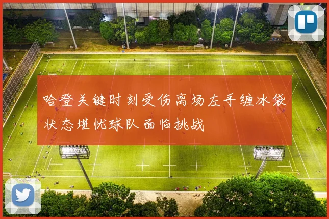 哈登关键时刻受伤离场左手缠冰袋状态堪忧球队面临挑战