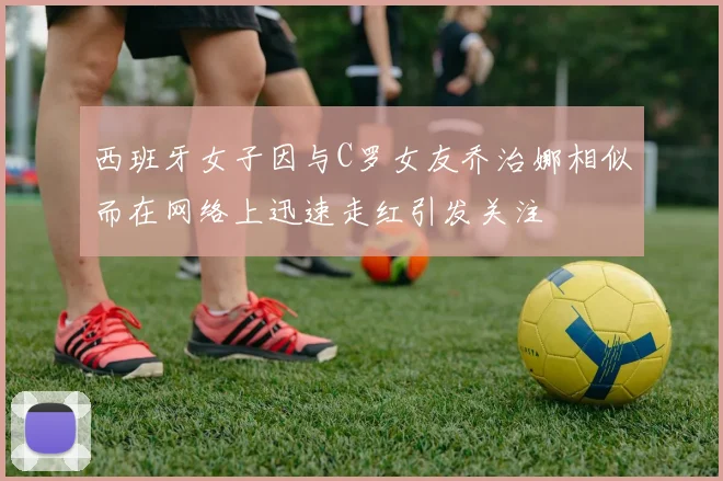 西班牙女子因与C罗女友乔治娜相似而在网络上迅速走红引发关注