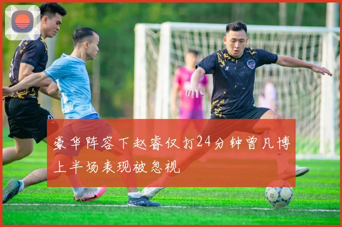 豪华阵容下赵睿仅打24分钟曾凡博上半场表现被忽视