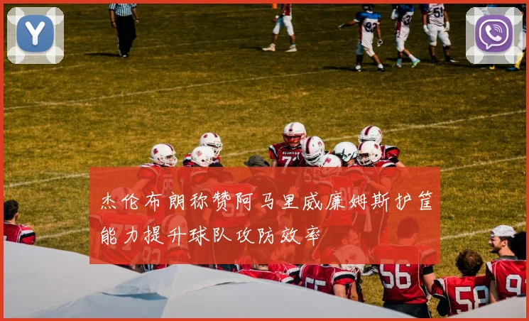 杰伦布朗称赞阿马里威廉姆斯护筐能力提升球队攻防效率
