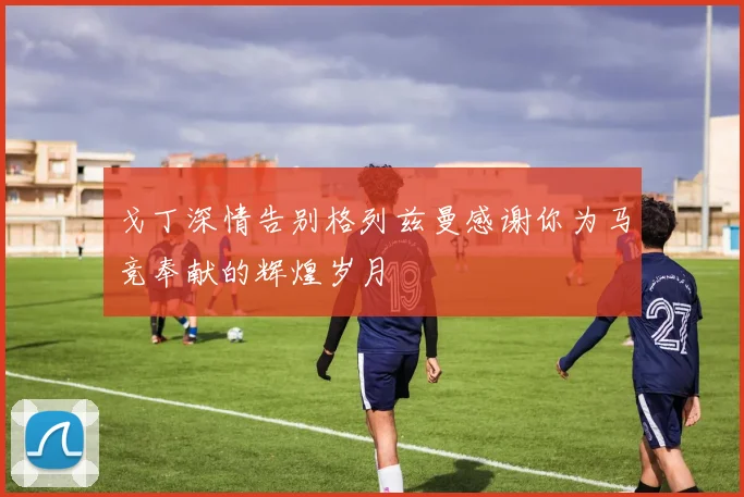 戈丁深情告别格列兹曼感谢你为马竞奉献的辉煌岁月