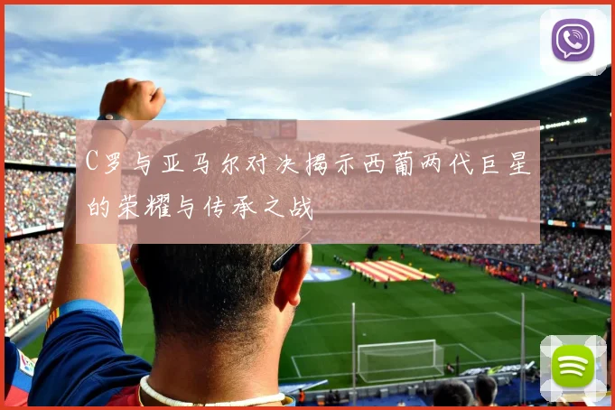 C罗与亚马尔对决揭示西葡两代巨星的荣耀与传承之战