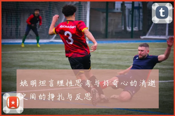 姚明坦言理性思考与好奇心的消逝之间的挣扎与反思
