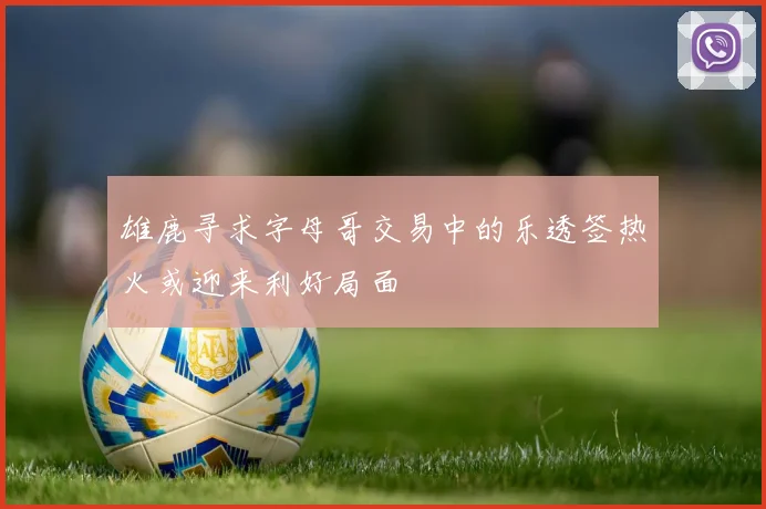 雄鹿寻求字母哥交易中的乐透签热火或迎来利好局面