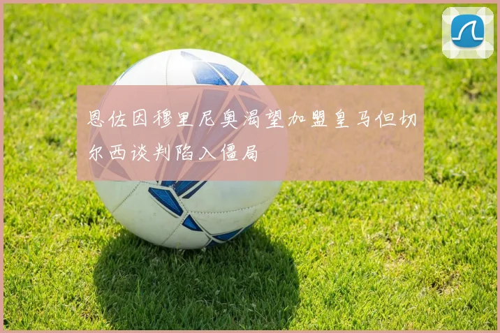 恩佐因穆里尼奥渴望加盟皇马但切尔西谈判陷入僵局