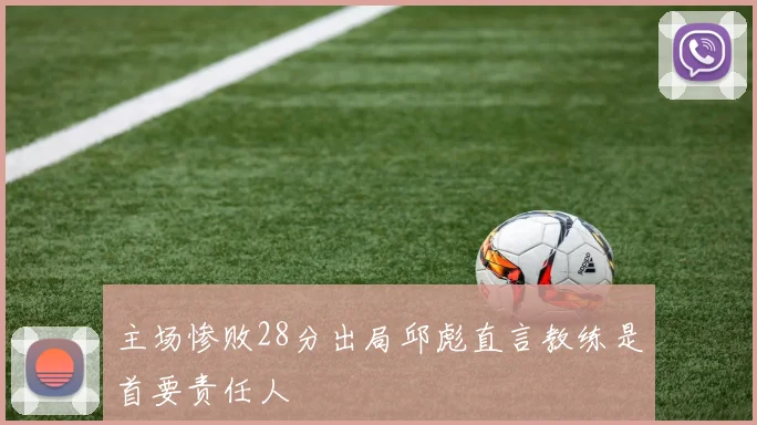 主场惨败28分出局邱彪直言教练是首要责任人