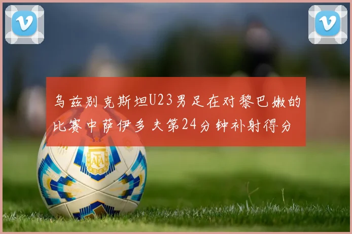 乌兹别克斯坦U23男足在对黎巴嫩的比赛中萨伊多夫第24分钟补射得分领先1-0