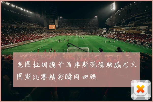 老图拉姆携子马库斯现场助威尤文图斯比赛精彩瞬间回顾