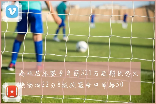 尚帕尼本赛季年薪321万近期状态火热场均22分8板投篮命中率超50