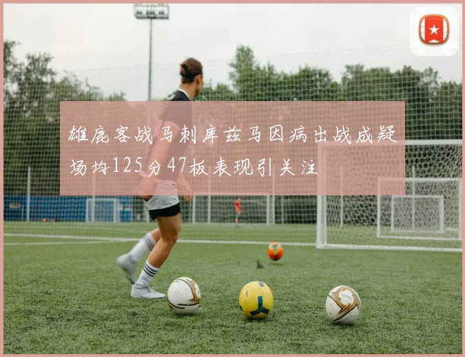 雄鹿客战马刺库兹马因病出战成疑场均125分47板表现引关注